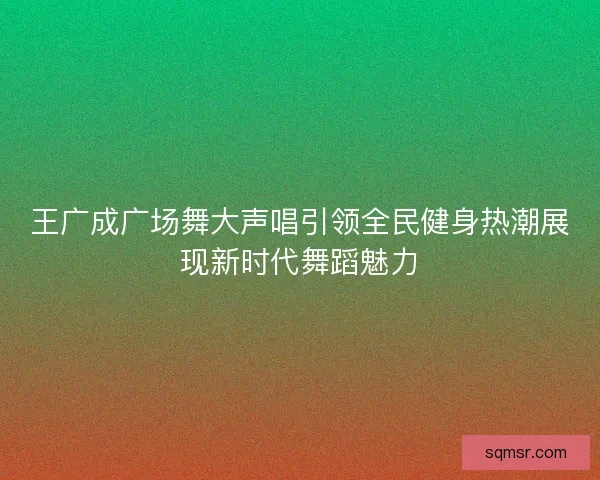 王广成广场舞大声唱引领全民健身热潮展现新时代舞蹈魅力 王广成广场舞大声唱引领全民健身热潮展现新时代舞蹈魅力