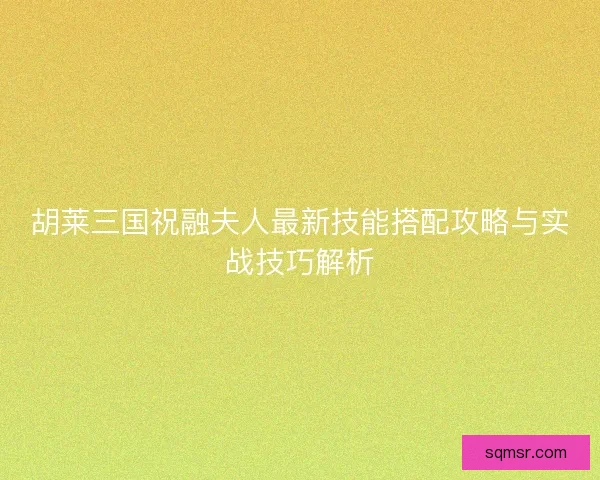 胡莱三国祝融夫人最新技能搭配攻略与实战技巧解析 胡莱三国祝融夫人最新技能搭配攻略与实战技巧解析