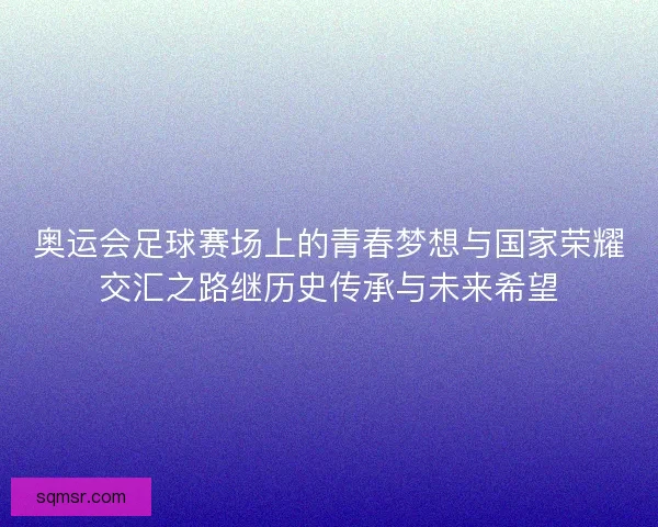 奥运会足球赛场上的青春梦想与国家荣耀交汇之路继历史传承与未来希望