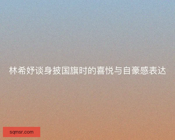 林希妤谈身披国旗时的喜悦与自豪感表达