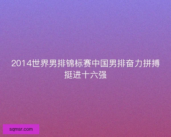 2014世界男排锦标赛中国男排奋力拼搏挺进十六强