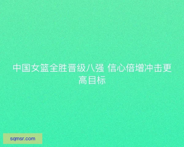 中国女篮全胜晋级八强 信心倍增冲击更高目标