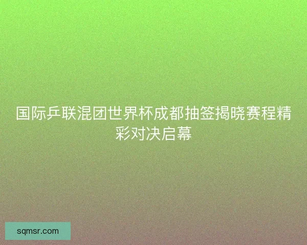 国际乒联混团世界杯成都抽签揭晓赛程精彩对决启幕