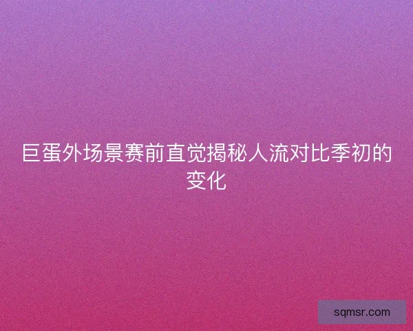 巨蛋外场景赛前直觉揭秘人流对比季初的变化