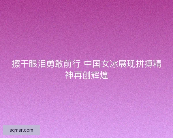 擦干眼泪勇敢前行 中国女冰展现拼搏精神再创辉煌