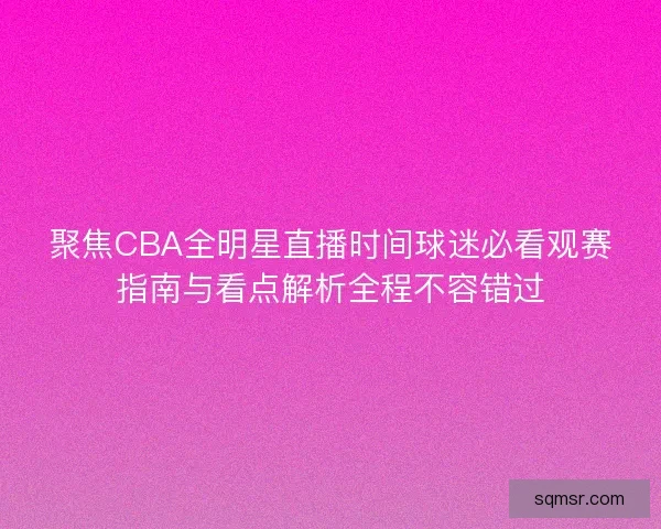 聚焦CBA全明星直播时间球迷必看观赛指南与看点解析全程不容错过