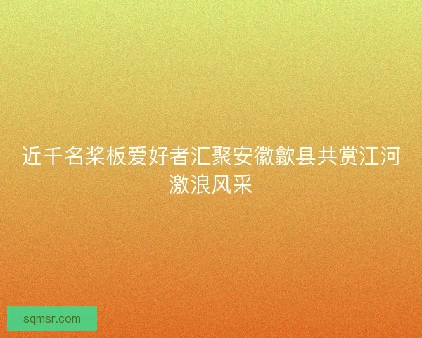 近千名桨板爱好者汇聚安徽歙县共赏江河激浪风采