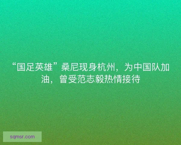 “国足英雄” 桑尼现身杭州，为中国队加油，曾受范志毅热情接待
