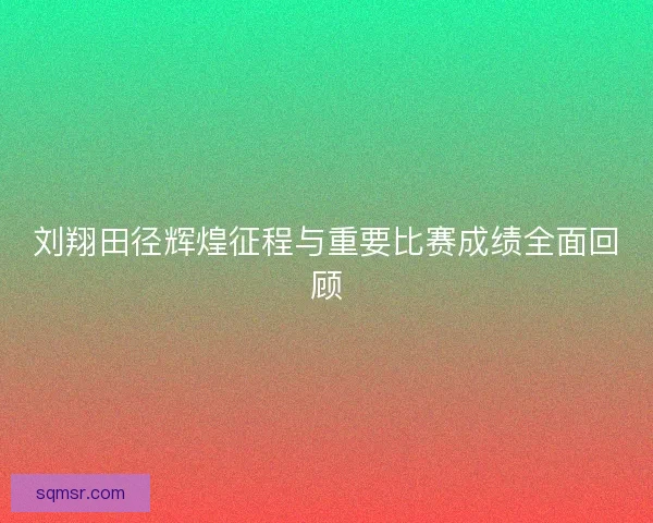 刘翔田径辉煌征程与重要比赛成绩全面回顾