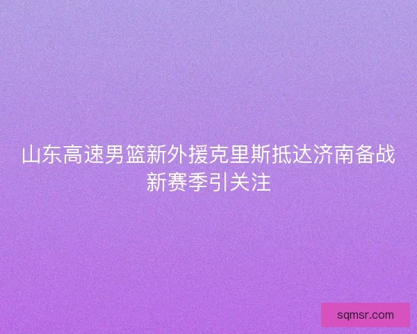 山东高速男篮新外援克里斯抵达济南备战新赛季引关注