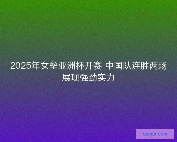 2025年女垒亚洲杯开赛 中国队连胜两场展现强劲实力