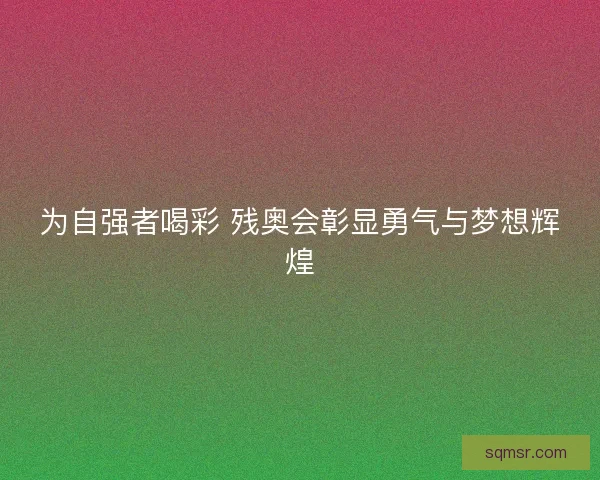 为自强者喝彩 残奥会彰显勇气与梦想辉煌 为自强者喝彩 残奥会彰显勇气与梦想辉煌