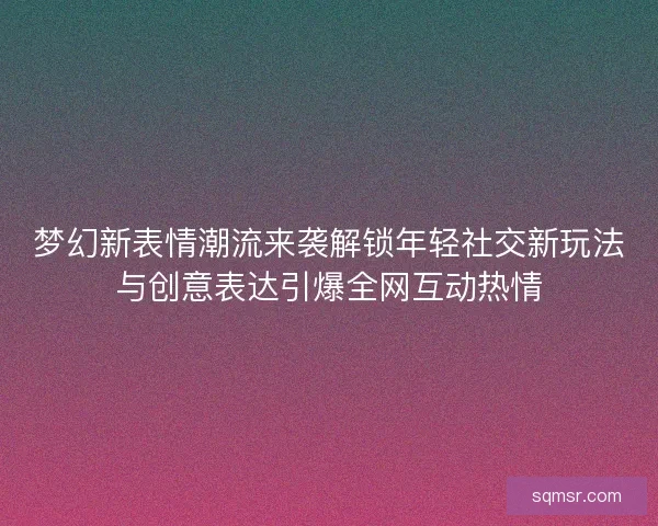 梦幻新表情潮流来袭解锁年轻社交新玩法与创意表达引爆全网互动热情 梦幻新表情潮流来袭解锁年轻社交新玩法与创意表达引爆全网互动热情