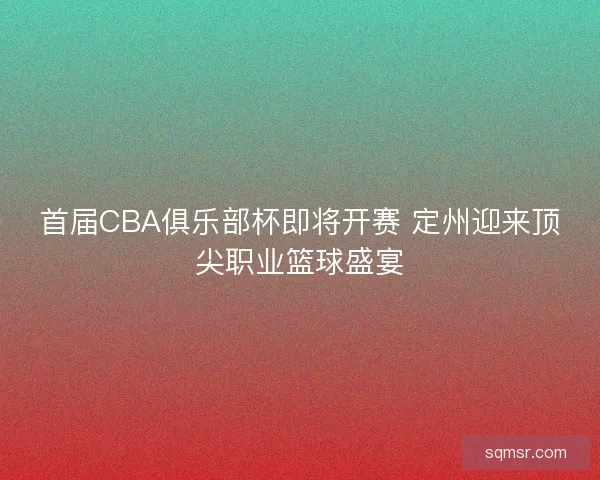 首届CBA俱乐部杯即将开赛 定州迎来顶尖职业篮球盛宴