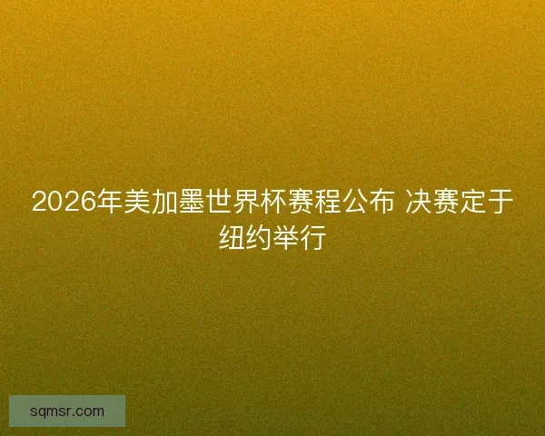 2026年美加墨世界杯赛程公布 决赛定于纽约举行 2026年美加墨世界杯赛程公布 决赛定于纽约举行