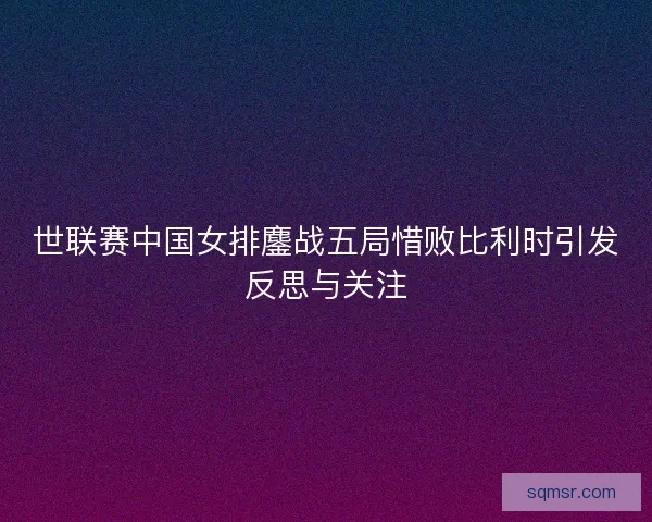 世联赛中国女排鏖战五局惜败比利时引发反思与关注
