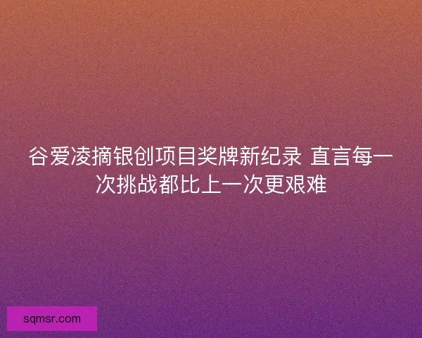 谷爱凌摘银创项目奖牌新纪录 直言每一次挑战都比上一次更艰难