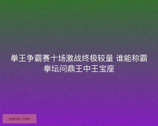 拳王争霸赛十场激战终极较量 谁能称霸拳坛问鼎王中王宝座 拳王争霸赛十场激战终极较量 谁能称霸拳坛问鼎王中王宝座