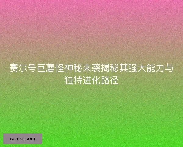 赛尔号巨蘑怪神秘来袭揭秘其强大能力与独特进化路径