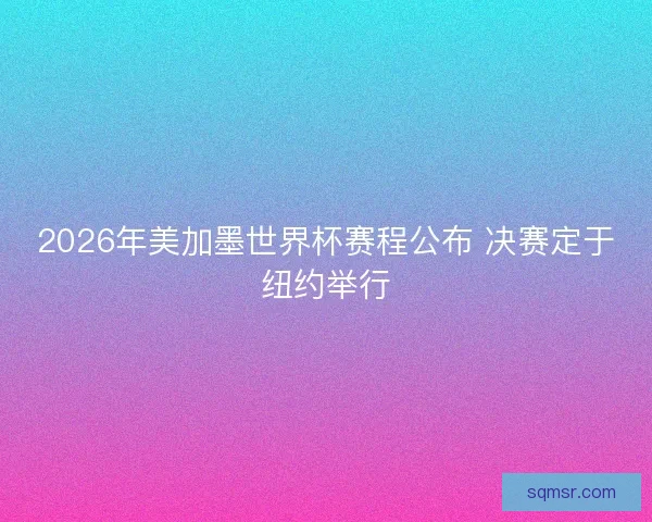 2026年美加墨世界杯赛程公布 决赛定于纽约举行