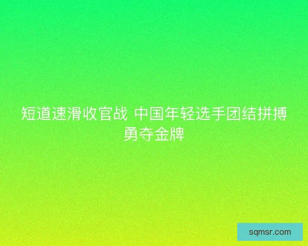 短道速滑收官战 中国年轻选手团结拼搏勇夺金牌
