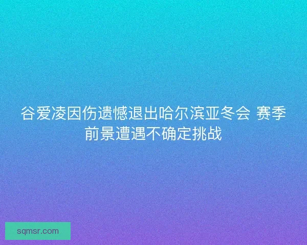 谷爱凌因伤遗憾退出哈尔滨亚冬会 赛季前景遭遇不确定挑战