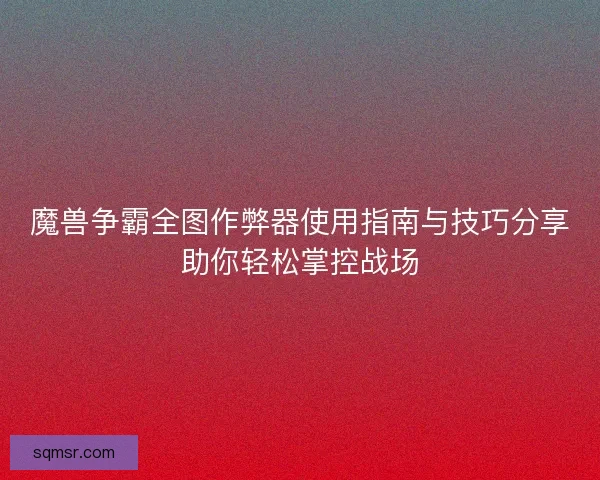 魔兽争霸全图作弊器使用指南与技巧分享助你轻松掌控战场