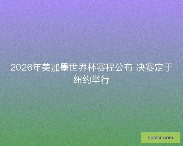 2026年美加墨世界杯赛程公布 决赛定于纽约举行