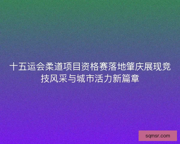 十五运会柔道项目资格赛落地肇庆展现竞技风采与城市活力新篇章